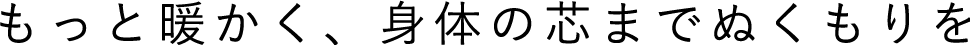 もっと暖かく、身体の芯までぬくもりを