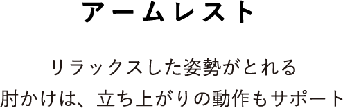アームレスト リラックスした姿勢がとれる肘かけは、立ち上がりの動作もサポート