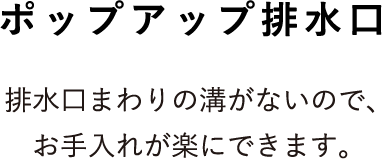 ポップアップ排水栓 排水口まわりの溝がないので、お手入れが楽にできます。